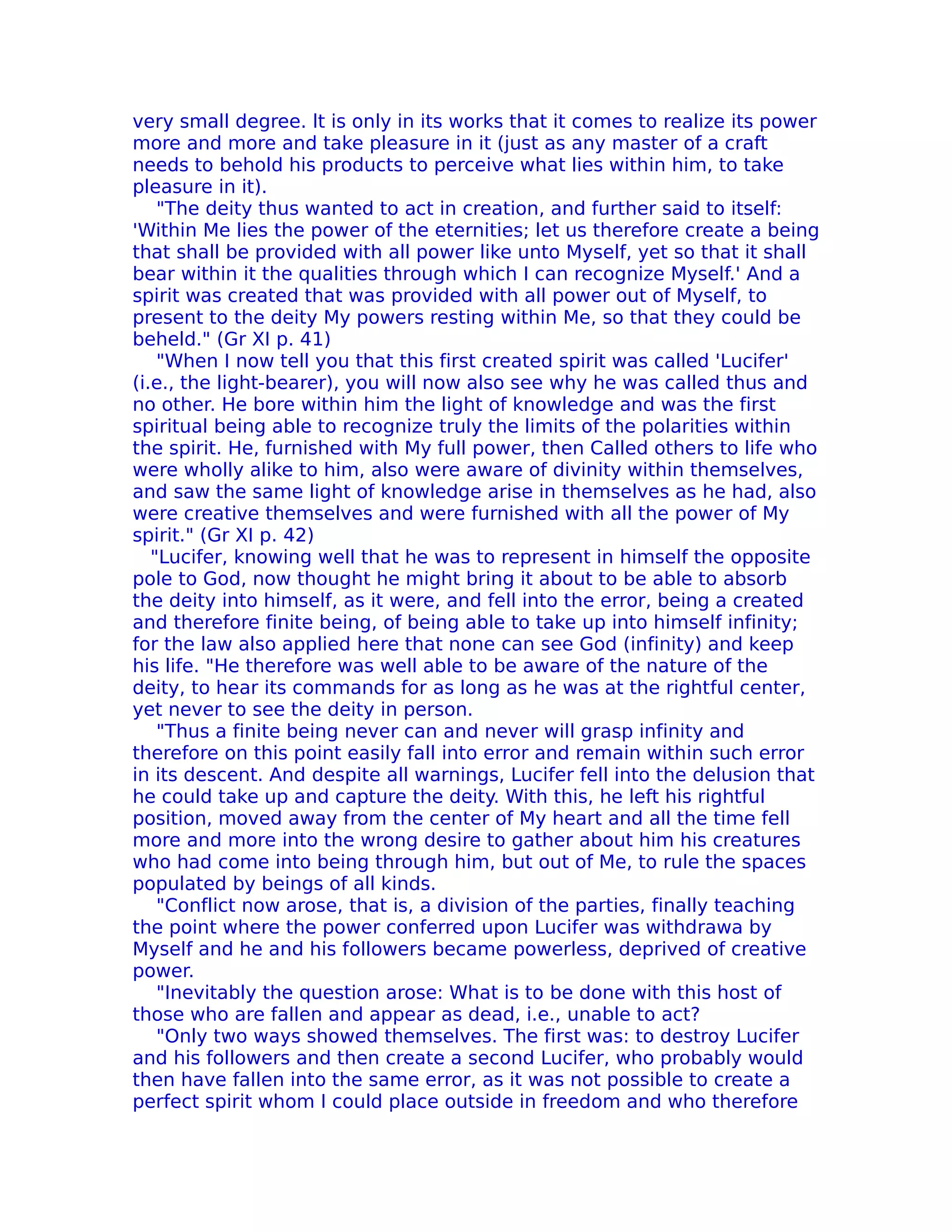 very small degree. lt is only in its works that it comes to realize its power
more and more and take pleasure in it (just as any master of a craft
needs to behold his products to perceive what lies within him, to take
pleasure in it).
    "The deity thus wanted to act in creation, and further said to itself:
'Within Me lies the power of the eternities; let us therefore create a being
that shall be provided with all power like unto Myself, yet so that it shall
bear within it the qualities through which I can recognize Myself.' And a
spirit was created that was provided with all power out of Myself, to
present to the deity My powers resting within Me, so that they could be
beheld." (Gr XI p. 41)
    "When I now tell you that this first created spirit was called 'Lucifer'
(i.e., the light-bearer), you will now also see why he was called thus and
no other. He bore within him the light of knowledge and was the first
spiritual being able to recognize truly the limits of the polarities within
the spirit. He, furnished with My full power, then Called others to life who
were wholly alike to him, also were aware of divinity within themselves,
and saw the same light of knowledge arise in themselves as he had, also
were creative themselves and were furnished with all the power of My
spirit." (Gr XI p. 42)
   "Lucifer, knowing well that he was to represent in himself the opposite
pole to God, now thought he might bring it about to be able to absorb
the deity into himself, as it were, and fell into the error, being a created
and therefore finite being, of being able to take up into himself infinity;
for the law also applied here that none can see God (infinity) and keep
his life. "He therefore was well able to be aware of the nature of the
deity, to hear its commands for as long as he was at the rightful center,
yet never to see the deity in person.
    "Thus a finite being never can and never will grasp infinity and
therefore on this point easily fall into error and remain within such error
in its descent. And despite all warnings, Lucifer fell into the delusion that
he could take up and capture the deity. With this, he left his rightful
position, moved away from the center of My heart and all the time fell
more and more into the wrong desire to gather about him his creatures
who had come into being through him, but out of Me, to rule the spaces
populated by beings of all kinds.
    "Conflict now arose, that is, a division of the parties, finally teaching
the point where the power conferred upon Lucifer was withdrawa by
Myself and he and his followers became powerless, deprived of creative
power.
    "Inevitably the question arose: What is to be done with this host of
those who are fallen and appear as dead, i.e., unable to act?
    "Only two ways showed themselves. The first was: to destroy Lucifer
and his followers and then create a second Lucifer, who probably would
then have fallen into the same error, as it was not possible to create a
perfect spirit whom I could place outside in freedom and who therefore
 