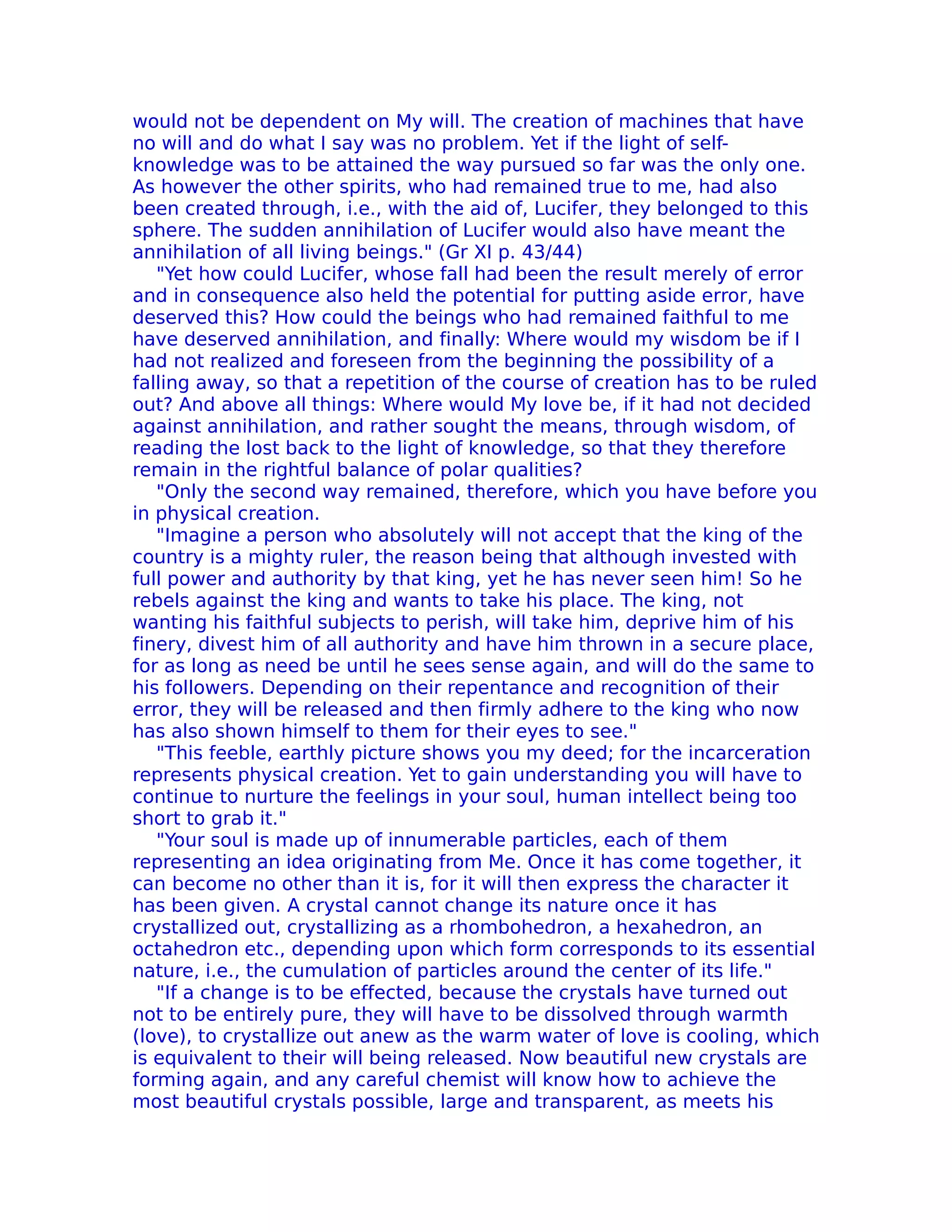 would not be dependent on My will. The creation of machines that have
no will and do what I say was no problem. Yet if the light of self-
knowledge was to be attained the way pursued so far was the only one.
As however the other spirits, who had remained true to me, had also
been created through, i.e., with the aid of, Lucifer, they belonged to this
sphere. The sudden annihilation of Lucifer would also have meant the
annihilation of all living beings." (Gr XI p. 43/44)
   "Yet how could Lucifer, whose fall had been the result merely of error
and in consequence also held the potential for putting aside error, have
deserved this? How could the beings who had remained faithful to me
have deserved annihilation, and finally: Where would my wisdom be if I
had not realized and foreseen from the beginning the possibility of a
falling away, so that a repetition of the course of creation has to be ruled
out? And above all things: Where would My love be, if it had not decided
against annihilation, and rather sought the means, through wisdom, of
reading the lost back to the light of knowledge, so that they therefore
remain in the rightful balance of polar qualities?
   "Only the second way remained, therefore, which you have before you
in physical creation.
   "Imagine a person who absolutely will not accept that the king of the
country is a mighty ruler, the reason being that although invested with
full power and authority by that king, yet he has never seen him! So he
rebels against the king and wants to take his place. The king, not
wanting his faithful subjects to perish, will take him, deprive him of his
finery, divest him of all authority and have him thrown in a secure place,
for as long as need be until he sees sense again, and will do the same to
his followers. Depending on their repentance and recognition of their
error, they will be released and then firmly adhere to the king who now
has also shown himself to them for their eyes to see."
   "This feeble, earthly picture shows you my deed; for the incarceration
represents physical creation. Yet to gain understanding you will have to
continue to nurture the feelings in your soul, human intellect being too
short to grab it."
   "Your soul is made up of innumerable particles, each of them
representing an idea originating from Me. Once it has come together, it
can become no other than it is, for it will then express the character it
has been given. A crystal cannot change its nature once it has
crystallized out, crystallizing as a rhombohedron, a hexahedron, an
octahedron etc., depending upon which form corresponds to its essential
nature, i.e., the cumulation of particles around the center of its life."
   "If a change is to be effected, because the crystals have turned out
not to be entirely pure, they will have to be dissolved through warmth
(love), to crystallize out anew as the warm water of love is cooling, which
is equivalent to their will being released. Now beautiful new crystals are
forming again, and any careful chemist will know how to achieve the
most beautiful crystals possible, large and transparent, as meets his
 
