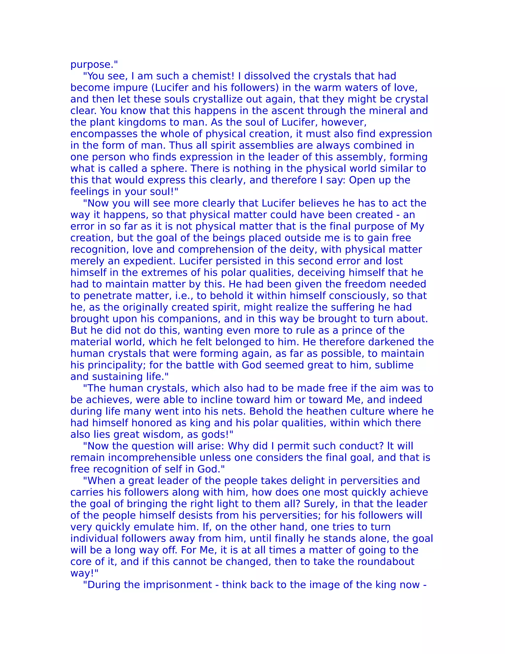 purpose."
   "You see, I am such a chemist! I dissolved the crystals that had
become impure (Lucifer and his followers) in the warm waters of love,
and then let these souls crystallize out again, that they might be crystal
clear. You know that this happens in the ascent through the mineral and
the plant kingdoms to man. As the soul of Lucifer, however,
encompasses the whole of physical creation, it must also find expression
in the form of man. Thus all spirit assemblies are always combined in
one person who finds expression in the leader of this assembly, forming
what is called a sphere. There is nothing in the physical world similar to
this that would express this clearly, and therefore I say: Open up the
feelings in your soul!"
   "Now you will see more clearly that Lucifer believes he has to act the
way it happens, so that physical matter could have been created - an
error in so far as it is not physical matter that is the final purpose of My
creation, but the goal of the beings placed outside me is to gain free
recognition, love and comprehension of the deity, with physical matter
merely an expedient. Lucifer persisted in this second error and lost
himself in the extremes of his polar qualities, deceiving himself that he
had to maintain matter by this. He had been given the freedom needed
to penetrate matter, i.e., to behold it within himself consciously, so that
he, as the originally created spirit, might realize the suffering he had
brought upon his companions, and in this way be brought to turn about.
But he did not do this, wanting even more to rule as a prince of the
material world, which he felt belonged to him. He therefore darkened the
human crystals that were forming again, as far as possible, to maintain
his principality; for the battle with God seemed great to him, sublime
and sustaining life."
   "The human crystals, which also had to be made free if the aim was to
be achieves, were able to incline toward him or toward Me, and indeed
during life many went into his nets. Behold the heathen culture where he
had himself honored as king and his polar qualities, within which there
also lies great wisdom, as gods!"
   "Now the question will arise: Why did I permit such conduct? lt will
remain incomprehensible unless one considers the final goal, and that is
free recognition of self in God."
   "When a great leader of the people takes delight in perversities and
carries his followers along with him, how does one most quickly achieve
the goal of bringing the right light to them all? Surely, in that the leader
of the people himself desists from his perversities; for his followers will
very quickly emulate him. If, on the other hand, one tries to turn
individual followers away from him, until finally he stands alone, the goal
will be a long way off. For Me, it is at all times a matter of going to the
core of it, and if this cannot be changed, then to take the roundabout
way!"
   "During the imprisonment - think back to the image of the king now -
 