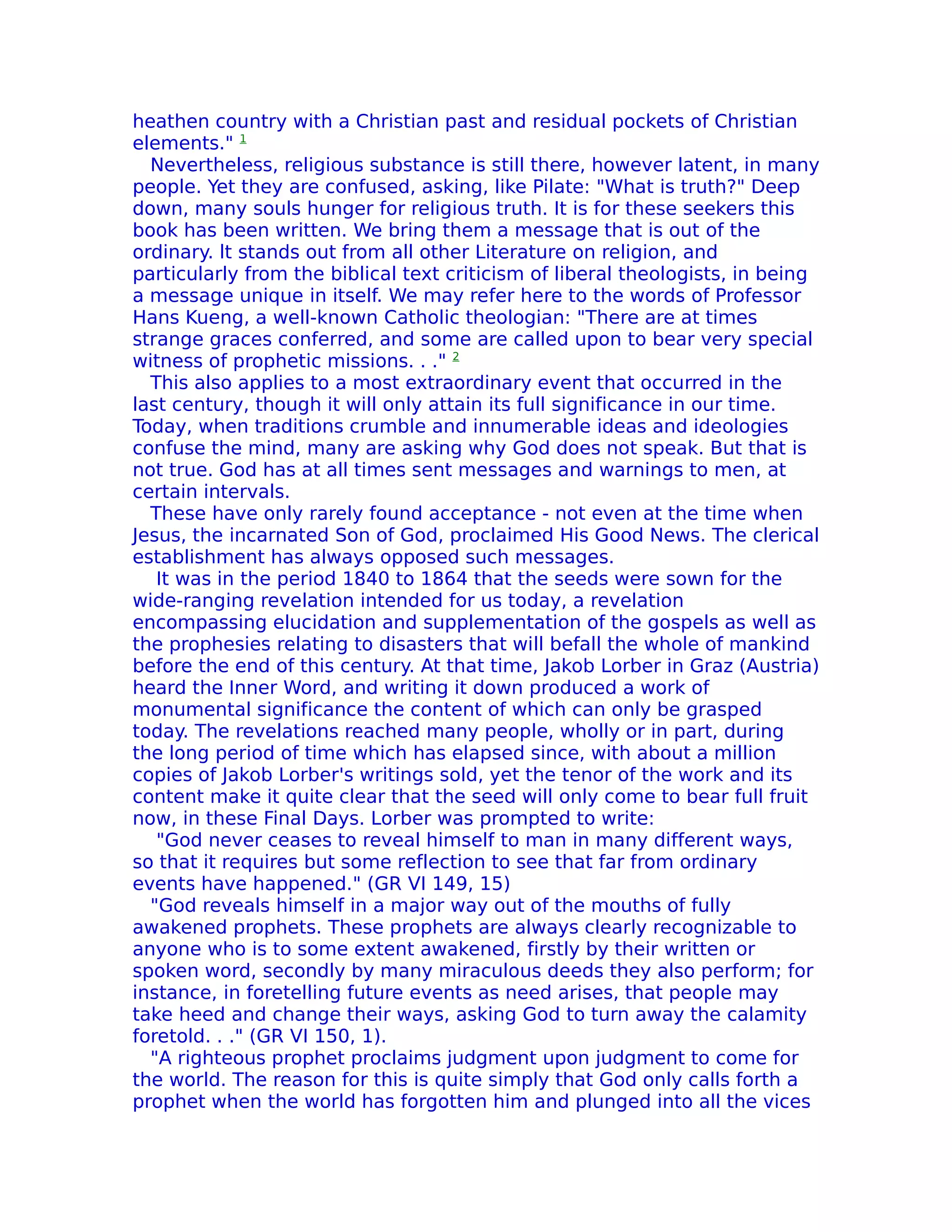 heathen country with a Christian past and residual pockets of Christian
elements." 1
  Nevertheless, religious substance is still there, however latent, in many
people. Yet they are confused, asking, like Pilate: "What is truth?" Deep
down, many souls hunger for religious truth. It is for these seekers this
book has been written. We bring them a message that is out of the
ordinary. lt stands out from all other Literature on religion, and
particularly from the biblical text criticism of liberal theologists, in being
a message unique in itself. We may refer here to the words of Professor
Hans Kueng, a well-known Catholic theologian: "There are at times
strange graces conferred, and some are called upon to bear very special
witness of prophetic missions. . ." 2
  This also applies to a most extraordinary event that occurred in the
last century, though it will only attain its full significance in our time.
Today, when traditions crumble and innumerable ideas and ideologies
confuse the mind, many are asking why God does not speak. But that is
not true. God has at all times sent messages and warnings to men, at
certain intervals.
  These have only rarely found acceptance - not even at the time when
Jesus, the incarnated Son of God, proclaimed His Good News. The clerical
establishment has always opposed such messages.
   It was in the period 1840 to 1864 that the seeds were sown for the
wide-ranging revelation intended for us today, a revelation
encompassing elucidation and supplementation of the gospels as well as
the prophesies relating to disasters that will befall the whole of mankind
before the end of this century. At that time, Jakob Lorber in Graz (Austria)
heard the Inner Word, and writing it down produced a work of
monumental significance the content of which can only be grasped
today. The revelations reached many people, wholly or in part, during
the long period of time which has elapsed since, with about a million
copies of Jakob Lorber's writings sold, yet the tenor of the work and its
content make it quite clear that the seed will only come to bear full fruit
now, in these Final Days. Lorber was prompted to write:
   "God never ceases to reveal himself to man in many different ways,
so that it requires but some reflection to see that far from ordinary
events have happened." (GR VI 149, 15)
  "God reveals himself in a major way out of the mouths of fully
awakened prophets. These prophets are always clearly recognizable to
anyone who is to some extent awakened, firstly by their written or
spoken word, secondly by many miraculous deeds they also perform; for
instance, in foretelling future events as need arises, that people may
take heed and change their ways, asking God to turn away the calamity
foretold. . ." (GR VI 150, 1).
  "A righteous prophet proclaims judgment upon judgment to come for
the world. The reason for this is quite simply that God only calls forth a
prophet when the world has forgotten him and plunged into all the vices
 