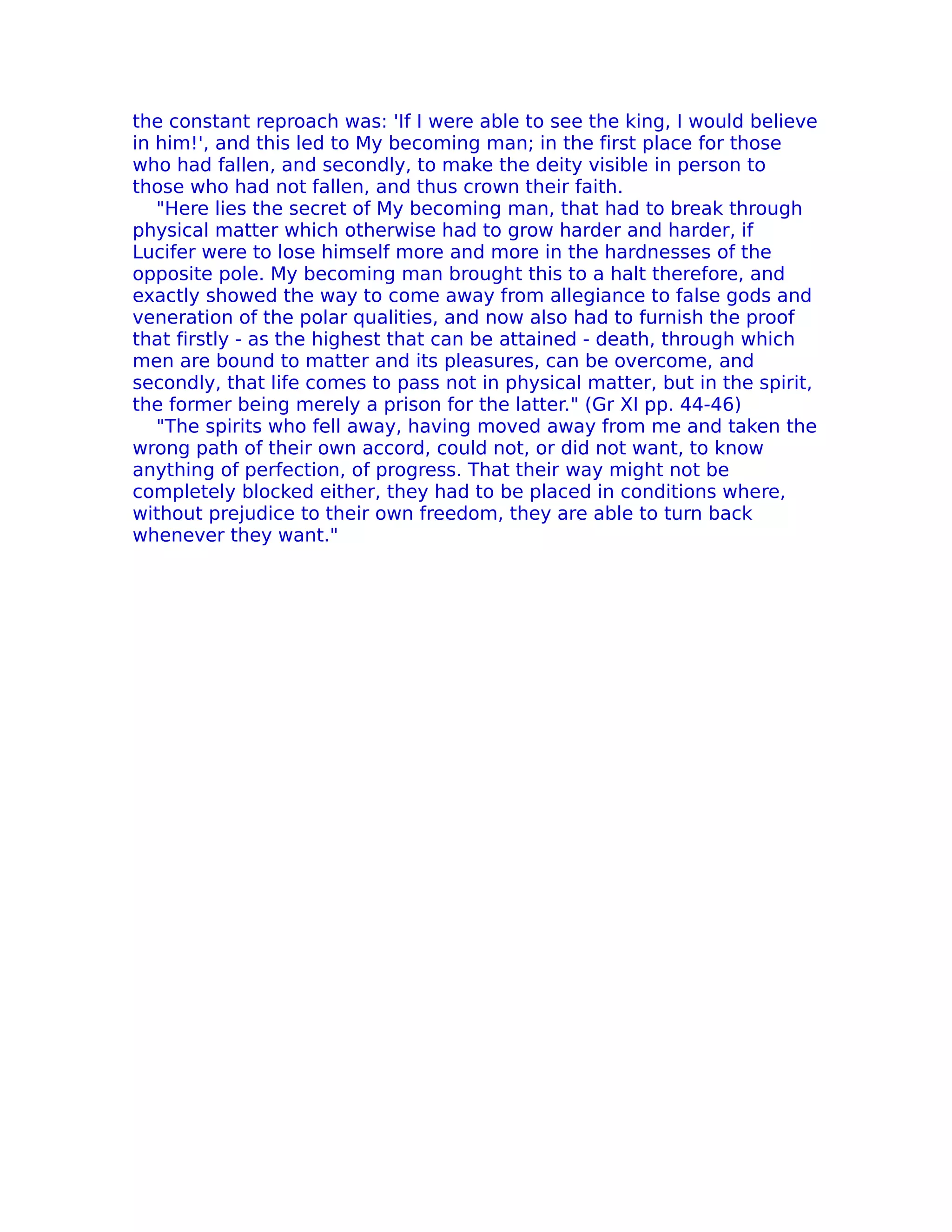 the constant reproach was: 'If I were able to see the king, I would believe
in him!', and this led to My becoming man; in the first place for those
who had fallen, and secondly, to make the deity visible in person to
those who had not fallen, and thus crown their faith.
   "Here lies the secret of My becoming man, that had to break through
physical matter which otherwise had to grow harder and harder, if
Lucifer were to lose himself more and more in the hardnesses of the
opposite pole. My becoming man brought this to a halt therefore, and
exactly showed the way to come away from allegiance to false gods and
veneration of the polar qualities, and now also had to furnish the proof
that firstly - as the highest that can be attained - death, through which
men are bound to matter and its pleasures, can be overcome, and
secondly, that life comes to pass not in physical matter, but in the spirit,
the former being merely a prison for the latter." (Gr XI pp. 44-46)
   "The spirits who fell away, having moved away from me and taken the
wrong path of their own accord, could not, or did not want, to know
anything of perfection, of progress. That their way might not be
completely blocked either, they had to be placed in conditions where,
without prejudice to their own freedom, they are able to turn back
whenever they want."
 