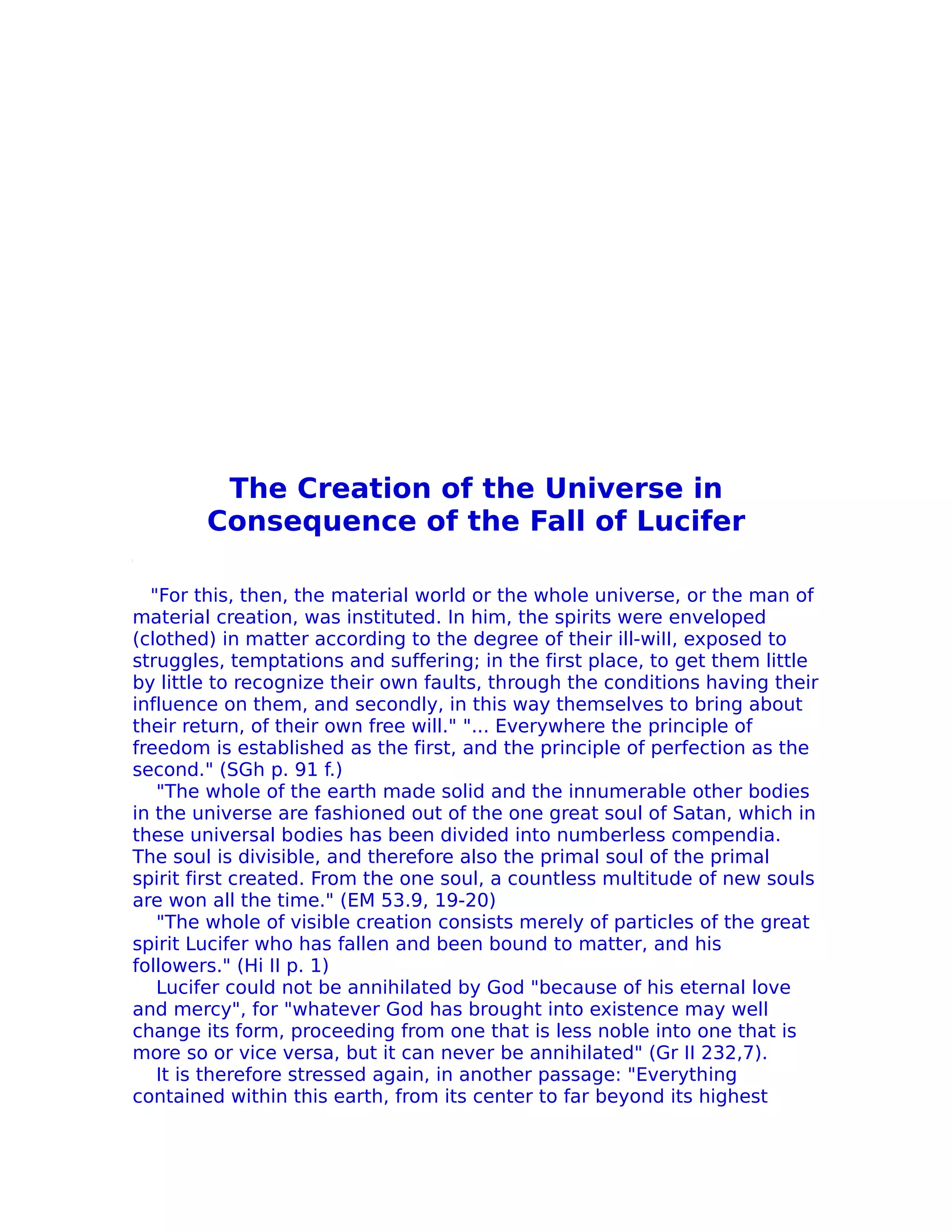 The Creation of the Universe in
        Consequence of the Fall of Lucifer

  "For this, then, the material world or the whole universe, or the man of
material creation, was instituted. In him, the spirits were enveloped
(clothed) in matter according to the degree of their ill-wiII, exposed to
struggles, temptations and suffering; in the first place, to get them little
by little to recognize their own faults, through the conditions having their
influence on them, and secondly, in this way themselves to bring about
their return, of their own free will." "... Everywhere the principle of
freedom is established as the first, and the principle of perfection as the
second." (SGh p. 91 f.)
   "The whole of the earth made solid and the innumerable other bodies
in the universe are fashioned out of the one great soul of Satan, which in
these universal bodies has been divided into numberless compendia.
The soul is divisible, and therefore also the primal soul of the primal
spirit first created. From the one soul, a countless multitude of new souls
are won all the time." (EM 53.9, 19-20)
   "The whole of visible creation consists merely of particles of the great
spirit Lucifer who has fallen and been bound to matter, and his
followers." (Hi II p. 1)
   Lucifer could not be annihilated by God "because of his eternal love
and mercy", for "whatever God has brought into existence may well
change its form, proceeding from one that is less noble into one that is
more so or vice versa, but it can never be annihilated" (Gr II 232,7).
   It is therefore stressed again, in another passage: "Everything
contained within this earth, from its center to far beyond its highest
 