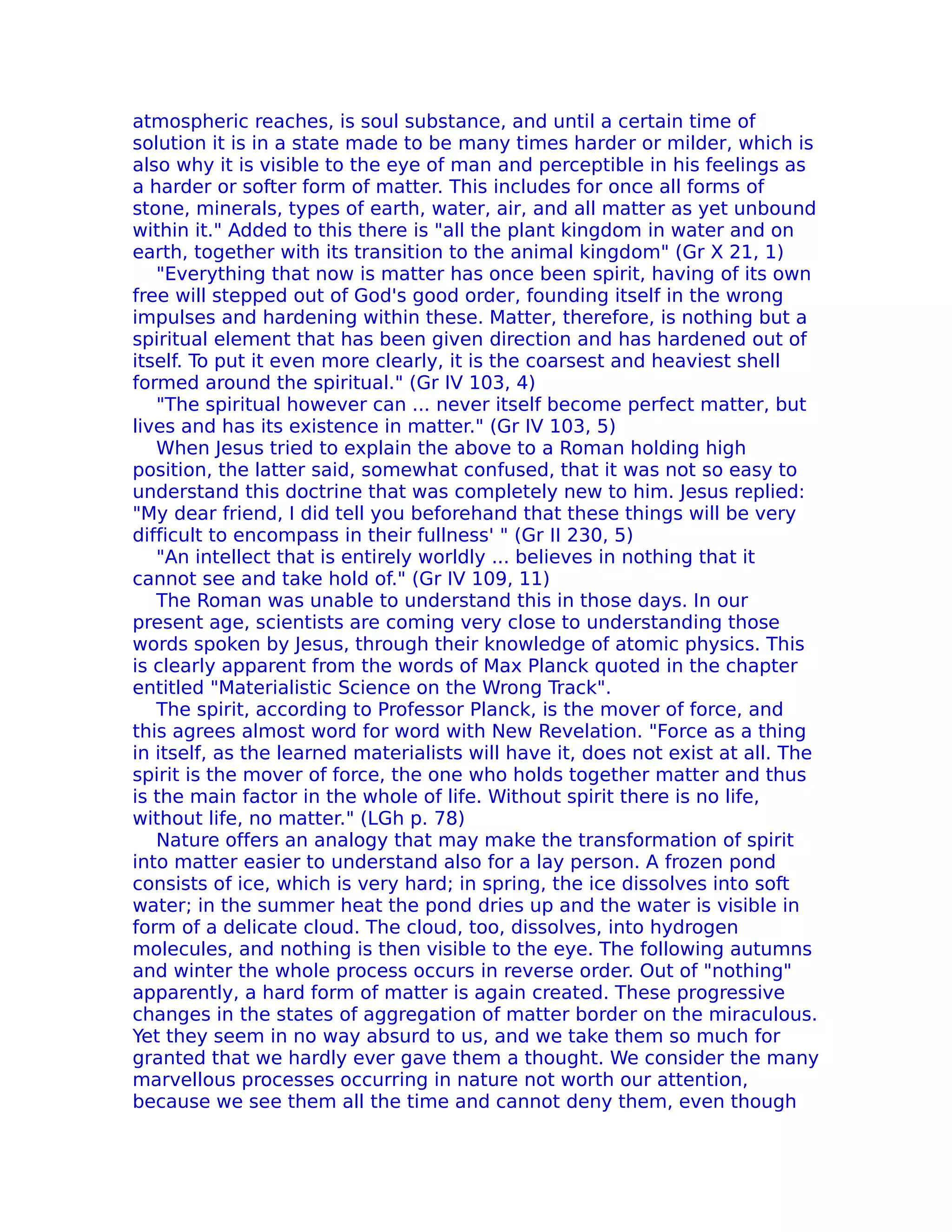 atmospheric reaches, is soul substance, and until a certain time of
solution it is in a state made to be many times harder or milder, which is
also why it is visible to the eye of man and perceptible in his feelings as
a harder or softer form of matter. This includes for once all forms of
stone, minerals, types of earth, water, air, and all matter as yet unbound
within it." Added to this there is "all the plant kingdom in water and on
earth, together with its transition to the animal kingdom" (Gr X 21, 1)
   "Everything that now is matter has once been spirit, having of its own
free will stepped out of God's good order, founding itself in the wrong
impulses and hardening within these. Matter, therefore, is nothing but a
spiritual element that has been given direction and has hardened out of
itself. To put it even more clearly, it is the coarsest and heaviest shell
formed around the spiritual." (Gr IV 103, 4)
   "The spiritual however can ... never itself become perfect matter, but
lives and has its existence in matter." (Gr IV 103, 5)
   When Jesus tried to explain the above to a Roman holding high
position, the latter said, somewhat confused, that it was not so easy to
understand this doctrine that was completely new to him. Jesus replied:
"My dear friend, I did tell you beforehand that these things will be very
difficult to encompass in their fullness' " (Gr II 230, 5)
   "An intellect that is entirely worldly ... believes in nothing that it
cannot see and take hold of." (Gr IV 109, 11)
   The Roman was unable to understand this in those days. In our
present age, scientists are coming very close to understanding those
words spoken by Jesus, through their knowledge of atomic physics. This
is clearly apparent from the words of Max Planck quoted in the chapter
entitled "Materialistic Science on the Wrong Track".
   The spirit, according to Professor Planck, is the mover of force, and
this agrees almost word for word with New Revelation. "Force as a thing
in itself, as the learned materialists will have it, does not exist at all. The
spirit is the mover of force, the one who holds together matter and thus
is the main factor in the whole of life. Without spirit there is no life,
without life, no matter." (LGh p. 78)
   Nature offers an analogy that may make the transformation of spirit
into matter easier to understand also for a lay person. A frozen pond
consists of ice, which is very hard; in spring, the ice dissolves into soft
water; in the summer heat the pond dries up and the water is visible in
form of a delicate cloud. The cloud, too, dissolves, into hydrogen
molecules, and nothing is then visible to the eye. The following autumns
and winter the whole process occurs in reverse order. Out of "nothing"
apparently, a hard form of matter is again created. These progressive
changes in the states of aggregation of matter border on the miraculous.
Yet they seem in no way absurd to us, and we take them so much for
granted that we hardly ever gave them a thought. We consider the many
marvellous processes occurring in nature not worth our attention,
because we see them all the time and cannot deny them, even though
 