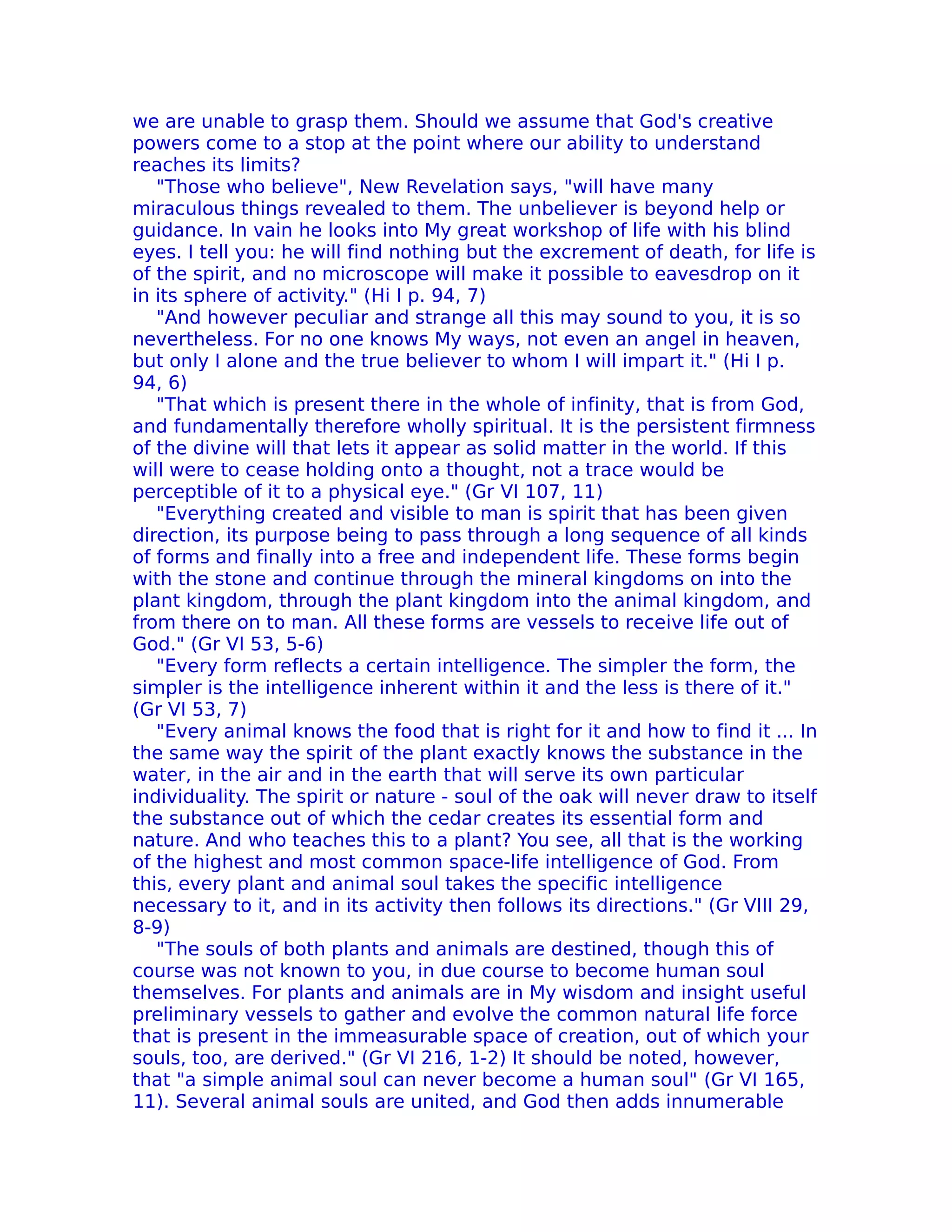 we are unable to grasp them. Should we assume that God's creative
powers come to a stop at the point where our ability to understand
reaches its limits?
   "Those who believe", New Revelation says, "will have many
miraculous things revealed to them. The unbeliever is beyond help or
guidance. In vain he looks into My great workshop of life with his blind
eyes. I tell you: he will find nothing but the excrement of death, for life is
of the spirit, and no microscope will make it possible to eavesdrop on it
in its sphere of activity." (Hi I p. 94, 7)
   "And however peculiar and strange all this may sound to you, it is so
nevertheless. For no one knows My ways, not even an angel in heaven,
but only I alone and the true believer to whom I will impart it." (Hi I p.
94, 6)
   "That which is present there in the whole of infinity, that is from God,
and fundamentally therefore wholly spiritual. It is the persistent firmness
of the divine will that lets it appear as solid matter in the world. If this
will were to cease holding onto a thought, not a trace would be
perceptible of it to a physical eye." (Gr VI 107, 11)
   "Everything created and visible to man is spirit that has been given
direction, its purpose being to pass through a long sequence of all kinds
of forms and finally into a free and independent life. These forms begin
with the stone and continue through the mineral kingdoms on into the
plant kingdom, through the plant kingdom into the animal kingdom, and
from there on to man. All these forms are vessels to receive life out of
God." (Gr VI 53, 5-6)
   "Every form reflects a certain intelligence. The simpler the form, the
simpler is the intelligence inherent within it and the less is there of it."
(Gr VI 53, 7)
   "Every animal knows the food that is right for it and how to find it ... In
the same way the spirit of the plant exactly knows the substance in the
water, in the air and in the earth that will serve its own particular
individuality. The spirit or nature - soul of the oak will never draw to itself
the substance out of which the cedar creates its essential form and
nature. And who teaches this to a plant? You see, all that is the working
of the highest and most common space-life intelligence of God. From
this, every plant and animal soul takes the specific intelligence
necessary to it, and in its activity then follows its directions." (Gr VIII 29,
8-9)
   "The souls of both plants and animals are destined, though this of
course was not known to you, in due course to become human soul
themselves. For plants and animals are in My wisdom and insight useful
preliminary vessels to gather and evolve the common natural life force
that is present in the immeasurable space of creation, out of which your
souls, too, are derived." (Gr VI 216, 1-2) It should be noted, however,
that "a simple animal soul can never become a human soul" (Gr VI 165,
11). Several animal souls are united, and God then adds innumerable
 