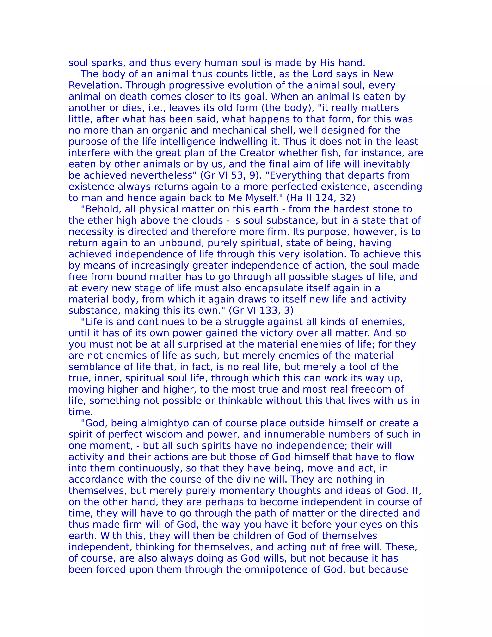 soul sparks, and thus every human soul is made by His hand.
    The body of an animal thus counts little, as the Lord says in New
Revelation. Through progressive evolution of the animal soul, every
animal on death comes closer to its goal. When an animal is eaten by
another or dies, i.e., leaves its old form (the body), "it really matters
little, after what has been said, what happens to that form, for this was
no more than an organic and mechanical shell, well designed for the
purpose of the life intelligence indwelling it. Thus it does not in the least
interfere with the great plan of the Creator whether fish, for instance, are
eaten by other animals or by us, and the final aim of life will inevitably
be achieved nevertheless" (Gr VI 53, 9). "Everything that departs from
existence always returns again to a more perfected existence, ascending
to man and hence again back to Me Myself." (Ha II 124, 32)
    "Behold, all physical matter on this earth - from the hardest stone to
the ether high above the clouds - is soul substance, but in a state that of
necessity is directed and therefore more firm. Its purpose, however, is to
return again to an unbound, purely spiritual, state of being, having
achieved independence of life through this very isolation. To achieve this
by means of increasingly greater independence of action, the soul made
free from bound matter has to go through all possible stages of life, and
at every new stage of life must also encapsulate itself again in a
material body, from which it again draws to itself new life and activity
substance, making this its own." (Gr VI 133, 3)
    "Life is and continues to be a struggle against all kinds of enemies,
until it has of its own power gained the victory over all matter. And so
you must not be at all surprised at the material enemies of life; for they
are not enemies of life as such, but merely enemies of the material
semblance of life that, in fact, is no real life, but merely a tool of the
true, inner, spiritual soul life, through which this can work its way up,
moving higher and higher, to the most true and most real freedom of
life, something not possible or thinkable without this that lives with us in
time.
    "God, being almightyo can of course place outside himself or create a
spirit of perfect wisdom and power, and innumerable numbers of such in
one moment, - but all such spirits have no independence; their will
activity and their actions are but those of God himself that have to flow
into them continuously, so that they have being, move and act, in
accordance with the course of the divine will. They are nothing in
themselves, but merely purely momentary thoughts and ideas of God. If,
on the other hand, they are perhaps to become independent in course of
time, they will have to go through the path of matter or the directed and
thus made firm will of God, the way you have it before your eyes on this
earth. With this, they will then be children of God of themselves
independent, thinking for themselves, and acting out of free will. These,
of course, are also always doing as God wills, but not because it has
been forced upon them through the omnipotence of God, but because
 