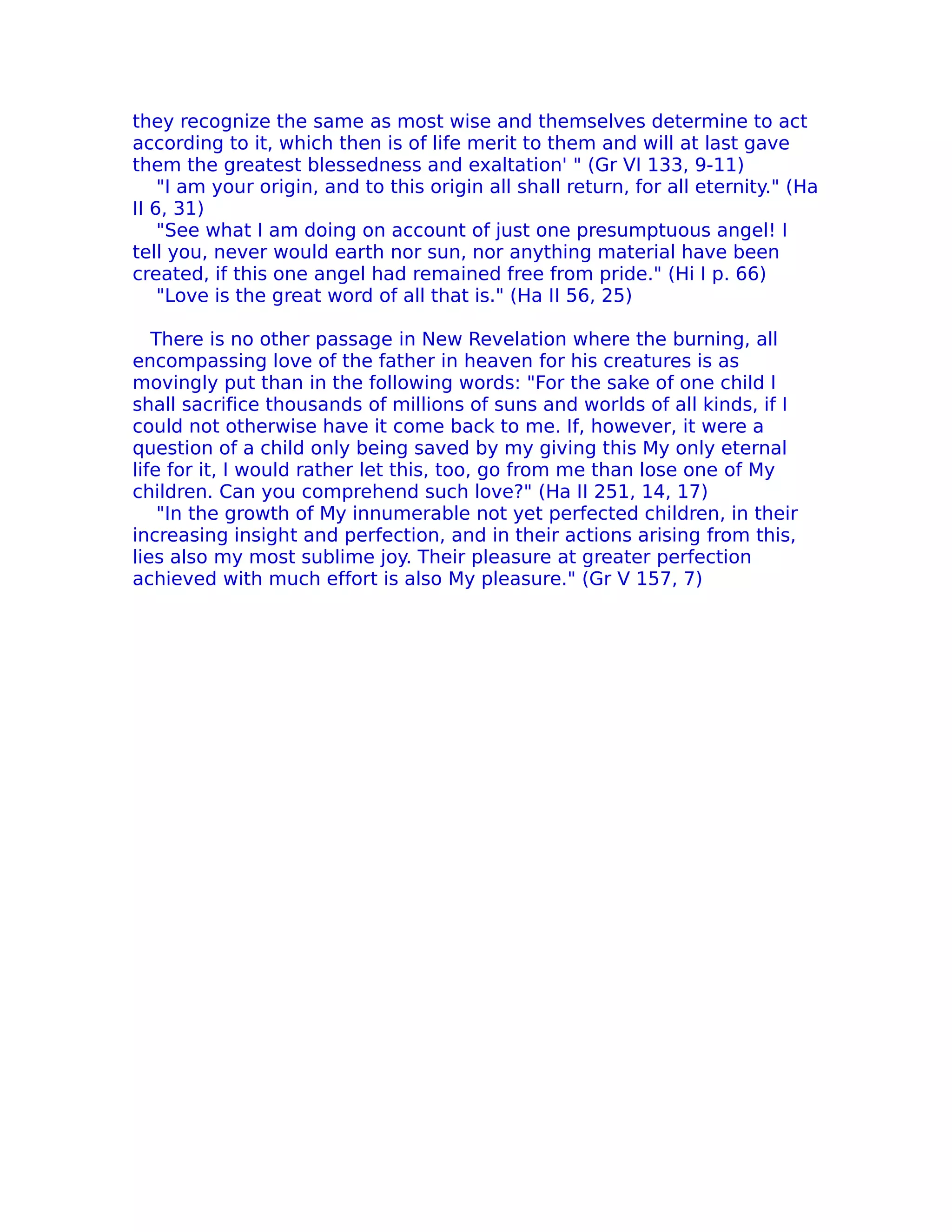 they recognize the same as most wise and themselves determine to act
according to it, which then is of life merit to them and will at last gave
them the greatest blessedness and exaltation' " (Gr VI 133, 9-11)
    "I am your origin, and to this origin all shall return, for all eternity." (Ha
II 6, 31)
    "See what I am doing on account of just one presumptuous angel! I
tell you, never would earth nor sun, nor anything material have been
created, if this one angel had remained free from pride." (Hi I p. 66)
    "Love is the great word of all that is." (Ha II 56, 25)

   There is no other passage in New Revelation where the burning, all
encompassing love of the father in heaven for his creatures is as
movingly put than in the following words: "For the sake of one child I
shall sacrifice thousands of millions of suns and worlds of all kinds, if I
could not otherwise have it come back to me. If, however, it were a
question of a child only being saved by my giving this My only eternal
life for it, I would rather let this, too, go from me than lose one of My
children. Can you comprehend such love?" (Ha II 251, 14, 17)
    "In the growth of My innumerable not yet perfected children, in their
increasing insight and perfection, and in their actions arising from this,
lies also my most sublime joy. Their pleasure at greater perfection
achieved with much effort is also My pleasure." (Gr V 157, 7)
 