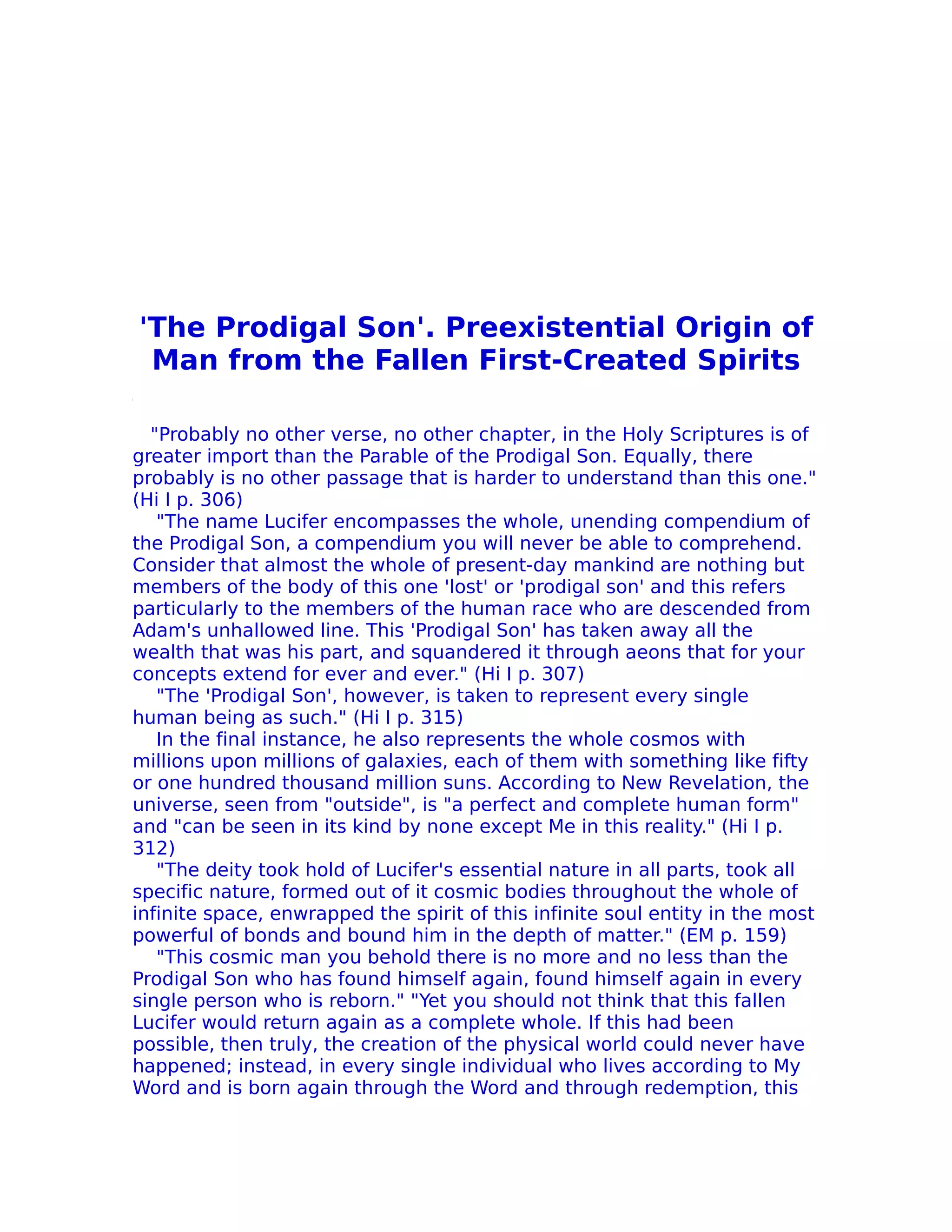 'The Prodigal Son'. Preexistential Origin of
 Man from the Fallen First-Created Spirits

  "Probably no other verse, no other chapter, in the Holy Scriptures is of
greater import than the Parable of the Prodigal Son. Equally, there
probably is no other passage that is harder to understand than this one."
(Hi I p. 306)
   "The name Lucifer encompasses the whole, unending compendium of
the Prodigal Son, a compendium you will never be able to comprehend.
Consider that almost the whole of present-day mankind are nothing but
members of the body of this one 'lost' or 'prodigal son' and this refers
particularly to the members of the human race who are descended from
Adam's unhallowed line. This 'Prodigal Son' has taken away all the
wealth that was his part, and squandered it through aeons that for your
concepts extend for ever and ever." (Hi I p. 307)
   "The 'Prodigal Son', however, is taken to represent every single
human being as such." (Hi I p. 315)
   In the final instance, he also represents the whole cosmos with
millions upon millions of galaxies, each of them with something like fifty
or one hundred thousand million suns. According to New Revelation, the
universe, seen from "outside", is "a perfect and complete human form"
and "can be seen in its kind by none except Me in this reality." (Hi I p.
312)
   "The deity took hold of Lucifer's essential nature in all parts, took all
specific nature, formed out of it cosmic bodies throughout the whole of
infinite space, enwrapped the spirit of this infinite soul entity in the most
powerful of bonds and bound him in the depth of matter." (EM p. 159)
   "This cosmic man you behold there is no more and no less than the
Prodigal Son who has found himself again, found himself again in every
single person who is reborn." "Yet you should not think that this fallen
Lucifer would return again as a complete whole. If this had been
possible, then truly, the creation of the physical world could never have
happened; instead, in every single individual who lives according to My
Word and is born again through the Word and through redemption, this
 