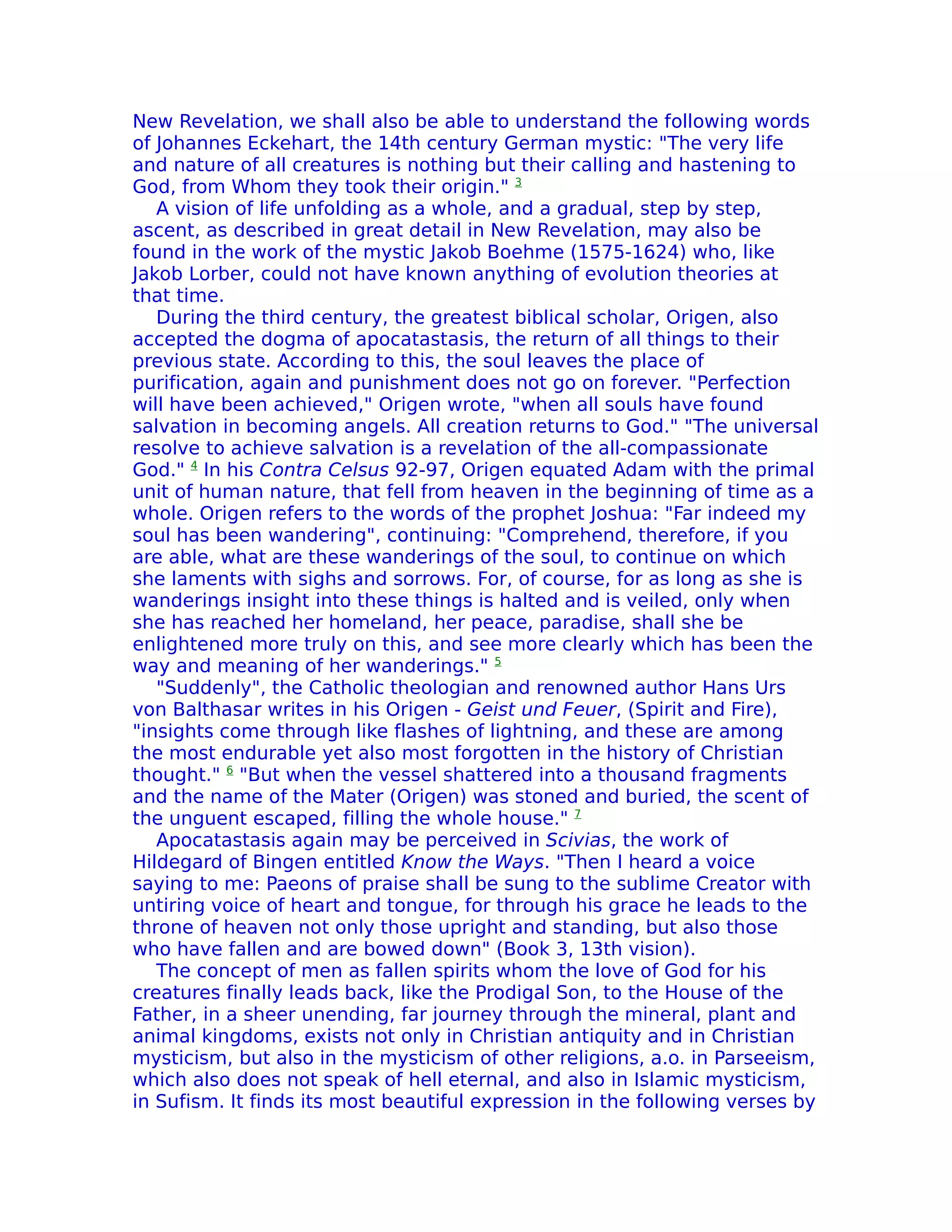 New Revelation, we shall also be able to understand the following words
of Johannes Eckehart, the 14th century German mystic: "The very life
and nature of all creatures is nothing but their calling and hastening to
God, from Whom they took their origin." 3
   A vision of life unfolding as a whole, and a gradual, step by step,
ascent, as described in great detail in New Revelation, may also be
found in the work of the mystic Jakob Boehme (1575-1624) who, like
Jakob Lorber, could not have known anything of evolution theories at
that time.
   During the third century, the greatest biblical scholar, Origen, also
accepted the dogma of apocatastasis, the return of all things to their
previous state. According to this, the soul leaves the place of
purification, again and punishment does not go on forever. "Perfection
will have been achieved," Origen wrote, "when all souls have found
salvation in becoming angels. All creation returns to God." "The universal
resolve to achieve salvation is a revelation of the all-compassionate
God." 4 In his Contra Celsus 92-97, Origen equated Adam with the primal
unit of human nature, that fell from heaven in the beginning of time as a
whole. Origen refers to the words of the prophet Joshua: "Far indeed my
soul has been wandering", continuing: "Comprehend, therefore, if you
are able, what are these wanderings of the soul, to continue on which
she laments with sighs and sorrows. For, of course, for as long as she is
wanderings insight into these things is halted and is veiled, only when
she has reached her homeland, her peace, paradise, shall she be
enlightened more truly on this, and see more clearly which has been the
way and meaning of her wanderings." 5
   "Suddenly", the Catholic theologian and renowned author Hans Urs
von Balthasar writes in his Origen - Geist und Feuer, (Spirit and Fire),
"insights come through like flashes of lightning, and these are among
the most endurable yet also most forgotten in the history of Christian
thought." 6 "But when the vessel shattered into a thousand fragments
and the name of the Mater (Origen) was stoned and buried, the scent of
the unguent escaped, filling the whole house." 7
   Apocatastasis again may be perceived in Scivias, the work of
Hildegard of Bingen entitled Know the Ways. "Then I heard a voice
saying to me: Paeons of praise shall be sung to the sublime Creator with
untiring voice of heart and tongue, for through his grace he leads to the
throne of heaven not only those upright and standing, but also those
who have fallen and are bowed down" (Book 3, 13th vision).
   The concept of men as fallen spirits whom the love of God for his
creatures finally leads back, like the Prodigal Son, to the House of the
Father, in a sheer unending, far journey through the mineral, plant and
animal kingdoms, exists not only in Christian antiquity and in Christian
mysticism, but also in the mysticism of other religions, a.o. in Parseeism,
which also does not speak of hell eternal, and also in Islamic mysticism,
in Sufism. It finds its most beautiful expression in the following verses by
 