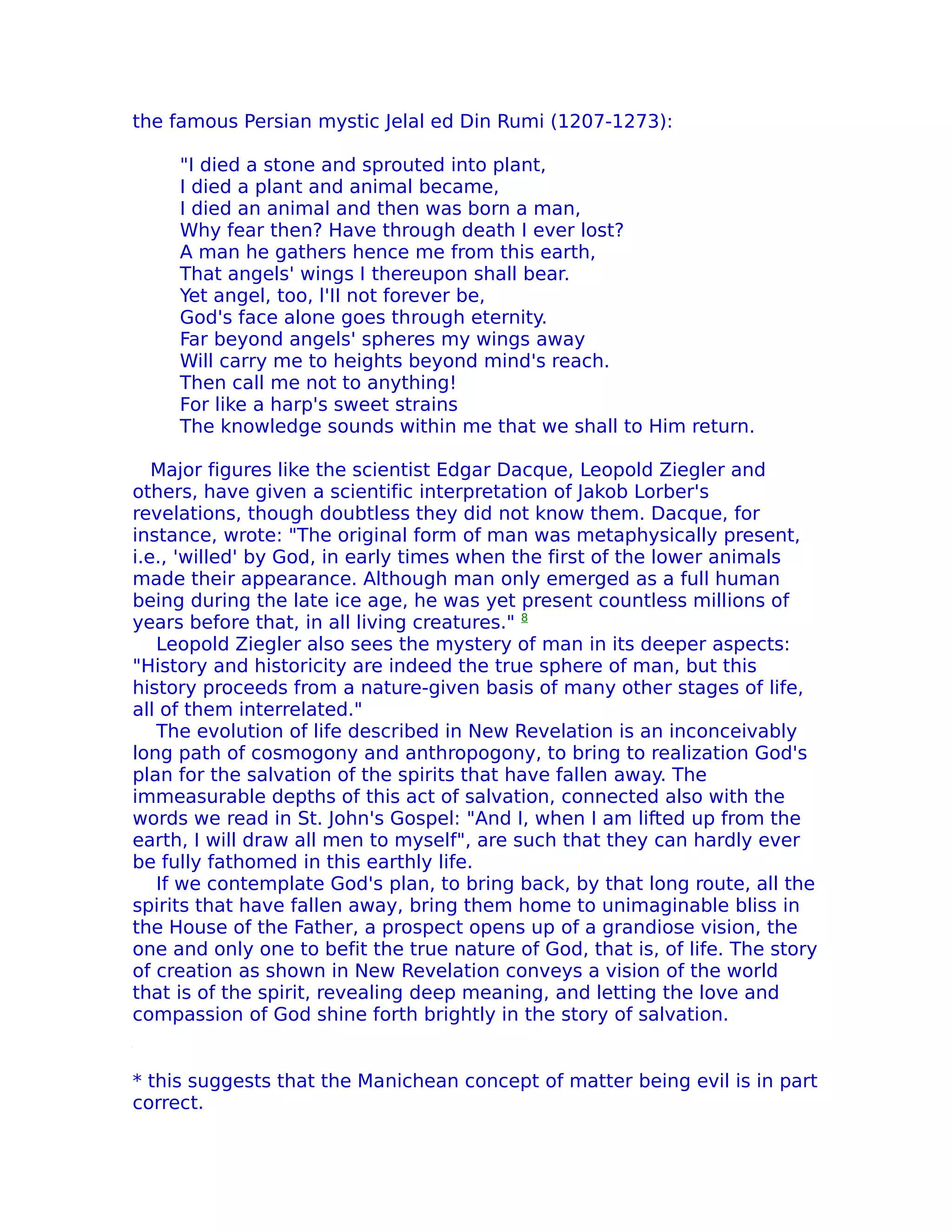 the famous Persian mystic Jelal ed Din Rumi (1207-1273):

     "I died a stone and sprouted into plant,
     I died a plant and animal became,
     I died an animal and then was born a man,
     Why fear then? Have through death I ever lost?
     A man he gathers hence me from this earth,
     That angels' wings I thereupon shall bear.
     Yet angel, too, l'II not forever be,
     God's face alone goes through eternity.
     Far beyond angels' spheres my wings away
     Will carry me to heights beyond mind's reach.
     Then call me not to anything!
     For like a harp's sweet strains
     The knowledge sounds within me that we shall to Him return.

   Major figures like the scientist Edgar Dacque, Leopold Ziegler and
others, have given a scientific interpretation of Jakob Lorber's
revelations, though doubtless they did not know them. Dacque, for
instance, wrote: "The original form of man was metaphysically present,
i.e., 'willed' by God, in early times when the first of the lower animals
made their appearance. Although man only emerged as a full human
being during the late ice age, he was yet present countless millions of
years before that, in all living creatures." 8
   Leopold Ziegler also sees the mystery of man in its deeper aspects:
"History and historicity are indeed the true sphere of man, but this
history proceeds from a nature-given basis of many other stages of life,
all of them interrelated."
   The evolution of life described in New Revelation is an inconceivably
long path of cosmogony and anthropogony, to bring to realization God's
plan for the salvation of the spirits that have fallen away. The
immeasurable depths of this act of salvation, connected also with the
words we read in St. John's Gospel: "And I, when I am lifted up from the
earth, I will draw all men to myself", are such that they can hardly ever
be fully fathomed in this earthly life.
   If we contemplate God's plan, to bring back, by that long route, all the
spirits that have fallen away, bring them home to unimaginable bliss in
the House of the Father, a prospect opens up of a grandiose vision, the
one and only one to befit the true nature of God, that is, of life. The story
of creation as shown in New Revelation conveys a vision of the world
that is of the spirit, revealing deep meaning, and letting the love and
compassion of God shine forth brightly in the story of salvation.


* this suggests that the Manichean concept of matter being evil is in part
correct.
 