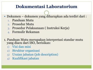 Dokumentasi Laboratorium
 Dokumen – dokumen yang diharapkan ada terdiri dari :
1. Panduan Mutu
2. Prosedur Mutu
3. Prosedur Pelaksanaan ( Instruksi Kerja)
4. Formulir Rekaman

1. Panduan Mutu merupakan interpretasi standar mutu
yang diacu dari ISO, berisikan:
1) Visi dan misi
2) Struktur organisasi
3) Uraian jabatan (job description)
4) Kualifikasi jabatan

 