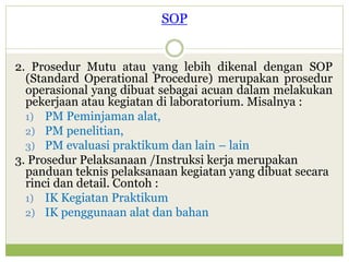 SOP
2. Prosedur Mutu atau yang lebih dikenal dengan SOP
(Standard Operational Procedure) merupakan prosedur
operasional yang dibuat sebagai acuan dalam melakukan
pekerjaan atau kegiatan di laboratorium. Misalnya :
1) PM Peminjaman alat,
2) PM penelitian,
3) PM evaluasi praktikum dan lain – lain
3. Prosedur Pelaksanaan /Instruksi kerja merupakan
panduan teknis pelaksanaan kegiatan yang dibuat secara
rinci dan detail. Contoh :
1) IK Kegiatan Praktikum
2) IK penggunaan alat dan bahan

 