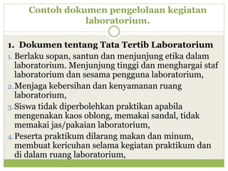 Contoh dokumen pengelolaan kegiatan
laboratorium.
1. Dokumen tentang Tata Tertib Laboratorium
1. Berlaku sopan, santun dan menjunjung etika dalam
laboratorium. Menjunjung tinggi dan menghargai staf
laboratorium dan sesama pengguna laboratorium,
2. Menjaga kebersihan dan kenyamanan ruang
laboratorium,
3. Siswa tidak diperbolehkan praktikan apabila
mengenakan kaos oblong, memakai sandal, tidak
memakai jas/pakaian laboratorium,
4. Peserta praktikum dilarang makan dan minum,
membuat kericuhan selama kegiatan praktikum dan
di dalam ruang laboratorium,

 