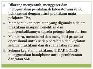 5. Dilarang menyentuh, menggeser dan

menggunakan peralatan di laboratorium yang
tidak sesuai dengan acara praktikum mata
pelajaran IPA,
6. Membersihkan peralatan yang digunakan dalam
praktikum maupun penelitian dan
mengembalikannya kepada petugas laboratorium
7. Membaca, memahami dan mengikuti prosedur
operasional untuk setiap peralatan dan kegiatan
selama praktikum dan di ruang laboratorium
8. Selama kegiatan praktikum, TIDAK BOLEH
menggunakan handphone untuk pembicaraan
dan/atau SMS.

 