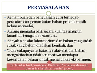 PERMASALAHAN
 Kemampuan dan penguasaan guru terhadap

peralatan dan pemanfaatan bahan praktek masih
belum memadai,
 Kurang memadai baik secara kualitas maupun
kuantitas tenaga laboratorium,
 Banyak alat-alat laboratorium dan bahan yang sudah
rusak yang belum diadakan kembali, dan
 Tidak cukupnya/terbatasnya alat-alat dan bahan
mengakibatkan tidak setiap siswa mendapat
kesempatan belajar untuk mengadakan eksperimen.
Berdasarkan hasil pemantauan Direktorat Pendidikan Menengah
Umum dan Inspektorat Jendral (2003),

 