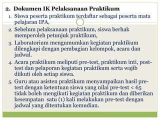2. Dokumen IK Pelaksanaan Praktikum
1. Siswa peserta praktikum terdaftar sebagai peserta mata
pelajaran IPA,
2. Sebelum pelaksanaan praktikum, siswa berhak
memperoleh petunjuk praktikum,
3. Laboratorium mengumumkan kegiatan praktikum
dilengkapi dengan pembagian kelompok, acara dan
jadwal.
4. Acara praktikum meliputi pre-test, praktikum inti, posttest dan pelaporan kegiatan praktikum serta wajib
diikuti oleh setiap siswa.
5. Guru atau asisten praktikum menyampaikan hasil pretest dengan ketentuan siswa yang nilai pre-test < 65
tidak boleh mengikuti kegiatan praktikum dan diberikan
kesempatan satu (1) kali melakukan pre-test dengan
jadwal yang ditentukan kemudian.

 