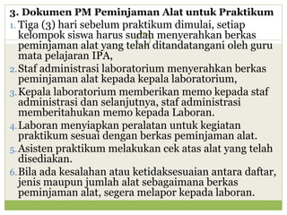 3. Dokumen PM Peminjaman Alat untuk Praktikum
1. Tiga (3) hari sebelum praktikum dimulai, setiap

kelompok siswa harus sudah menyerahkan berkas
peminjaman alat yang telah ditandatangani oleh guru
mata pelajaran IPA,
2. Staf administrasi laboratorium menyerahkan berkas
peminjaman alat kepada kepala laboratorium,
3. Kepala laboratorium memberikan memo kepada staf
administrasi dan selanjutnya, staf administrasi
memberitahukan memo kepada Laboran.
4. Laboran menyiapkan peralatan untuk kegiatan
praktikum sesuai dengan berkas peminjaman alat.
5. Asisten praktikum melakukan cek atas alat yang telah
disediakan.
6. Bila ada kesalahan atau ketidaksesuaian antara daftar,
jenis maupun jumlah alat sebagaimana berkas
peminjaman alat, segera melapor kepada laboran.

 