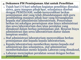 4.

Dokumen PM Peminjaman Alat untuk Penelitian

Tujuh hari (7) hari sebelum kegiatan penelitian dimulai;
siswa, guru maupun pihak luar, selanjutnya disebut
dengan PEMINJAM; sudah menyerahkan berkas
peminjaman alat yang telah ditandatangani oleh guru
pembimbing maupun pihak luar yang bersangkutan
kepada staf administrasi laboratorium. Penyerahan
berkas ini sekaligus persetujuan atas biaya administrasi
dan sewa laboratorium dan/atau peralatan yang
dimaksud dalam berkas peminjaman alat. Besaran biaya
administrasi dan sewa laboratorium diatur dalam
lampiran sendiri,
2. Staf administrasi laboratorium menyerahkan berkas
peminjaman alat kepada kepala laboratorium,
3. Kepala laboratorium memberikan memo kepada staf
administrasi dan selanjutnya, staf administrasi
memberitahukan memo kepada Laboran yang dimaksud,
4. Laboran menyiapkan peralatan sesuai dengan berkas
peminjaman alat,
1.

 
