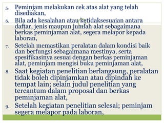 5.
6.

7.

8.

9.

Peminjam melakukan cek atas alat yang telah
disediakan,
Bila ada kesalahan atau ketidaksesuaian antara
daftar, jenis maupun jumlah alat sebagaimana
berkas peminjaman alat, segera melapor kepada
laboran,
Setelah memastikan peralatan dalam kondisi baik
dan berfungsi sebagaimana mestinya, serta
spesifikasinya sesuai dengan berkas peminjaman
alat, peminjam mengisi buku peminjaman alat,

Saat kegiatan penelitian berlangsung, peralatan
tidak boleh dipinjamkan atau dipindah ke
tempat lain; selain judul penelitian yang
tercantum dalam proposal dan berkas
peminjaman alat,
Setelah kegiatan penelitian selesai; peminjam
segera melapor pada laboran,

 