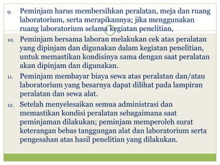 9.

10.

11.

12.

Peminjam harus membersihkan peralatan, meja dan ruang
laboratorium, serta merapikannya; jika menggunakan
ruang laboratorium selama kegiatan penelitian,
Peminjam bersama laboran melakukan cek atas peralatan
yang dipinjam dan digunakan dalam kegiatan penelitian,
untuk memastikan kondisinya sama dengan saat peralatan
akan dipinjam dan digunakan.
Peminjam membayar biaya sewa atas peralatan dan/atau
laboratorium yang besarnya dapat dilihat pada lampiran
peralatan dan sewa alat.
Setelah menyelesaikan semua administrasi dan
memastikan kondisi peralatan sebagaimana saat
peminjaman dilakukan; peminjam memperoleh surat
keterangan bebas tanggungan alat dan laboratorium serta
pengesahan atas hasil penelitian yang dilakukan.

 