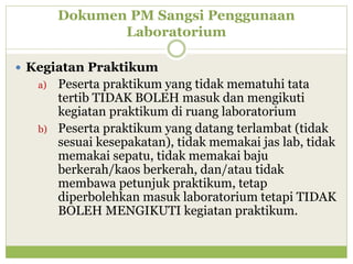 Dokumen PM Sangsi Penggunaan
Laboratorium
 Kegiatan Praktikum
a)

b)

Peserta praktikum yang tidak mematuhi tata
tertib TIDAK BOLEH masuk dan mengikuti
kegiatan praktikum di ruang laboratorium
Peserta praktikum yang datang terlambat (tidak
sesuai kesepakatan), tidak memakai jas lab, tidak
memakai sepatu, tidak memakai baju
berkerah/kaos berkerah, dan/atau tidak
membawa petunjuk praktikum, tetap
diperbolehkan masuk laboratorium tetapi TIDAK
BOLEH MENGIKUTI kegiatan praktikum.

 