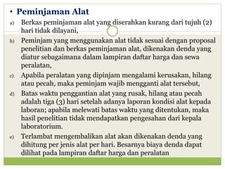 • Peminjaman Alat
a)

b)

c)

d)

e)

Berkas peminjaman alat yang diserahkan kurang dari tujuh (2)
hari tidak dilayani,
Peminjam yang menggunakan alat tidak sesuai dengan proposal
penelitian dan berkas peminjaman alat, dikenakan denda yang
diatur sebagaimana dalam lampiran daftar harga dan sewa
peralatan,
Apabila peralatan yang dipinjam mengalami kerusakan, hilang
atau pecah, maka peminjam wajib mengganti alat tersebut,
Batas waktu penggantian alat yang rusak, hilang atau pecah
adalah tiga (3) hari setelah adanya laporan kondisi alat kepada
laboran; apabila melewati batas waktu yang ditentukan, maka
hasil penelitian tidak mendapatkan pengesahan dari kepala
laboratorium.
Terlambat mengembalikan alat akan dikenakan denda yang
dihitung per jenis alat per hari. Besarnya biaya denda dapat
dilihat pada lampiran daftar harga dan peralatan

 