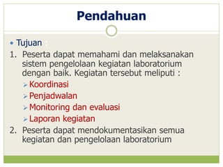 Pendahuan
 Tujuan :

1. Peserta dapat memahami dan melaksanakan
sistem pengelolaan kegiatan laboratorium
dengan baik. Kegiatan tersebut meliputi :
 Koordinasi
 Penjadwalan
 Monitoring dan evaluasi
 Laporan kegiatan
2. Peserta dapat mendokumentasikan semua
kegiatan dan pengelolaan laboratorium

 
