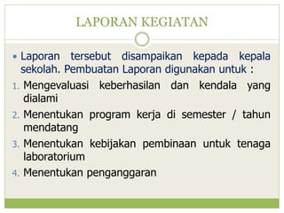 LAPORAN KEGIATAN
 Laporan

tersebut disampaikan kepada kepala
sekolah. Pembuatan Laporan digunakan untuk :
1. Mengevaluasi keberhasilan dan kendala yang
dialami
2. Menentukan program kerja di semester / tahun
mendatang
3. Menentukan kebijakan pembinaan untuk tenaga
laboratorium
4. Menentukan penganggaran

 