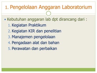 1. Pengelolaan Anggaran Laboratorium
 Kebutuhan anggaran lab dpt dirancang dari :

1. Kegiatan Praktikum
2. Kegiatan KIR dan penelitian

3. Manajemen pengelolaan
4. Pengadaan alat dan bahan
5. Perawatan dan perbaikan

 