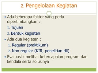 2.

Pengelolaan Kegiatan

 Ada beberapa faktor yang perlu

dipertimbangkan :
1. Tujuan
2. Bentuk kegiatan
 Ada dua kegiatan :
1. Regular (praktikum)
2. Non regular (KIR, penelitian dll)
 Evaluasi : melihat ketercapaian program dan
kendala serta solusinya

 