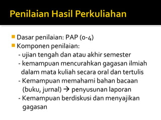  Dasar penilaian: PAP (0-4)
 Komponen penilaian:
  - ujian tengah dan atau akhir semester
  - kemampuan mencurahkan gagasan ilmiah
   dalam mata kuliah secara oral dan tertulis
  - Kemampuan memahami bahan bacaan
    (buku, jurnal)  penyusunan laporan
  - Kemampuan berdiskusi dan menyajikan
    gagasan
 