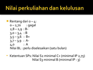    Rentang dari 0 – 4:
    0 – 2,70     : gagal
    2,8 – 2,9 : B-
    3,0 – 3,4 : B
    3,5 – 3,6 : B+
    3,7 – 3,9 : A-
    4,0        :A
    Nilai BL : perlu diselesaikan (satu bulan)

   Ketentuan SPs: Nilai S2 minimal C+ (minimal IP 2,75)
                   Nilai S3 minimal B (minimal IP : 3)
 