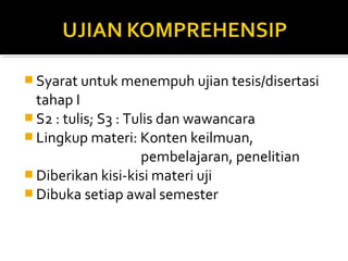  Syarat untuk menempuh ujian tesis/disertasi
  tahap I
 S2 : tulis; S3 : Tulis dan wawancara
 Lingkup materi: Konten keilmuan,
                     pembelajaran, penelitian
 Diberikan kisi-kisi materi uji
 Dibuka setiap awal semester
 
