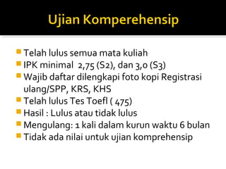  Telah lulus semua mata kuliah
 IPK minimal 2,75 (S2), dan 3,0 (S3)
 Wajib daftar dilengkapi foto kopi Registrasi
  ulang/SPP, KRS, KHS
 Telah lulus Tes Toefl ( 475)
 Hasil : Lulus atau tidak lulus
 Mengulang: 1 kali dalam kurun waktu 6 bulan
 Tidak ada nilai untuk ujian komprehensip
 