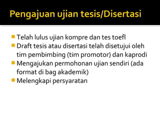  Telah lulus ujian kompre dan tes toefl
 Draft tesis atau disertasi telah disetujui oleh
  tim pembimbing (tim promotor) dan kaprodi
 Mengajukan permohonan ujian sendiri (ada
  format di bag akademik)
 Melengkapi persyaratan
 