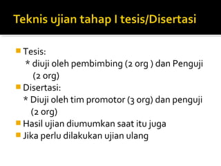  Tesis:
   * diuji oleh pembimbing (2 org ) dan Penguji
     (2 org)
 Disertasi:
  * Diuji oleh tim promotor (3 org) dan penguji
    (2 org)
 Hasil ujian diumumkan saat itu juga
 Jika perlu dilakukan ujian ulang
 