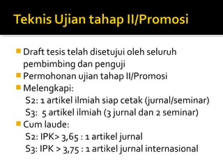  Draft tesis telah disetujui oleh seluruh
  pembimbing dan penguji
 Permohonan ujian tahap II/Promosi
 Melengkapi:
  S2: 1 artikel ilmiah siap cetak (jurnal/seminar)
  S3: 5 artikel ilmiah (3 jurnal dan 2 seminar)
 Cum laude:
  S2: IPK> 3,65 : 1 artikel jurnal
  S3: IPK > 3,75 : 1 artikel jurnal internasional
 