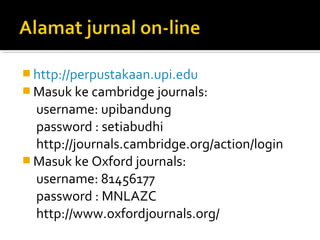  http://perpustakaan.upi.edu
 Masuk ke cambridge journals:
  username: upibandung
  password : setiabudhi
  http://journals.cambridge.org/action/login
 Masuk ke Oxford journals:
  username: 81456177
  password : MNLAZC
  http://www.oxfordjournals.org/
 