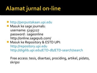  http://perpustakaan.upi.edu
 Masuk ke sage journals:
  username: 5195227
  password : sageonline
  http://online.sagepub.com/
 Masuk ke Repository & ESTD UPI:
  http://repository.upi.edu
  http://digilib.upi.edu/ETD-db/ETD-search/search

    Free access: tesis, disertasi, prociding, artikel, pidato,
    skripsi
 