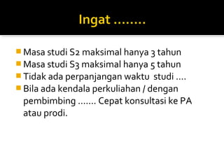  Masa studi S2 maksimal hanya 3 tahun
 Masa studi S3 maksimal hanya 5 tahun
 Tidak ada perpanjangan waktu    studi ….
 Bila ada kendala perkuliahan / dengan
  pembimbing ……. Cepat konsultasi ke PA
  atau prodi.
 