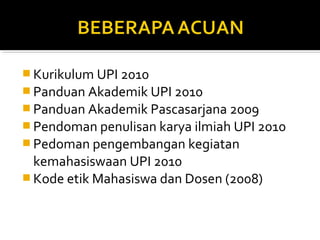  Kurikulum UPI 2010
 Panduan Akademik UPI 2010
 Panduan Akademik Pascasarjana 2009
 Pendoman penulisan karya ilmiah UPI 2010
 Pedoman pengembangan kegiatan
  kemahasiswaan UPI 2010
 Kode etik Mahasiswa dan Dosen (2008)
 