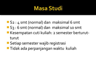  S2 : 4 smt (normal) dan maksimal 6 smt
 S3 : 6 smt (normal) dan maksimal 10 smt
 Kesempatan cuti kuliah: 2 semester berturut-
  turut
 Setiap semester wajib registrasi
 Tidak ada perpanjangan waktu kuliah
 
