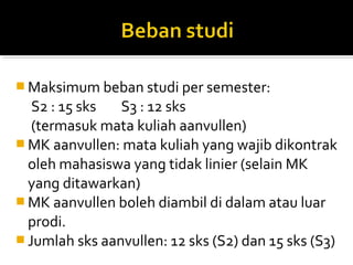  Maksimum beban studi per semester:
   S2 : 15 sks  S3 : 12 sks
   (termasuk mata kuliah aanvullen)
 MK aanvullen: mata kuliah yang wajib dikontrak
  oleh mahasiswa yang tidak linier (selain MK
  yang ditawarkan)
 MK aanvullen boleh diambil di dalam atau luar
  prodi.
 Jumlah sks aanvullen: 12 sks (S2) dan 15 sks (S3)
 
