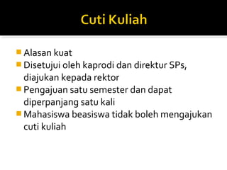 Alasan kuat
 Disetujui oleh kaprodi dan direktur SPs,
  diajukan kepada rektor
 Pengajuan satu semester dan dapat
  diperpanjang satu kali
 Mahasiswa beasiswa tidak boleh mengajukan
  cuti kuliah
 