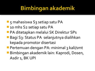  5 mahasiswa S3 setiap satu PA
 10 mhs S2 setiap satu PA
 PA ditetapkan melalui SK Direktur SPs
 Bagi S3: Status PA
                   selanjutnya dialihkan
  kepada promotor disertasi
 Pertemuan dengan PA: minimal 3 kali/smt
 Bimbingan akademik lain: Kaprodi, Dosen,
  Asdir 1, BK UPI
 