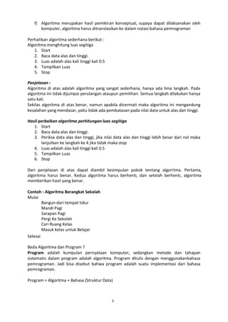 5
f) Algoritma merupakan hasil pemikiran konseptual, supaya dapat dilaksanakan oleh
komputer, algoritma harus ditranslasikan ke dalam notasi bahasa pemrograman
Perhatikan algoritma sederhana berikut :
Algoritma menghitung luas segitiga
1. Start
2. Baca data alas dan tinggi.
3. Luas adalah alas kali tinggi kali 0.5
4. Tampilkan Luas
5. Stop
Penjelasan :
Algoritma di atas adalah algoritma yang sangat sederhana, hanya ada lima langkah. Pada
algoritma ini tidak dijumpai perulangan ataupun pemilihan. Semua langkah dilakukan hanya
satu kali.
Sekilas algoritma di atas benar, namun apabila dicermati maka algoritma ini mengandung
kesalahan yang mendasar, yaitu tidak ada pembatasan pada nilai data untuk alas dan tinggi.
Hasil perbaikan algoritma perhitungan luas segitiga
1. Start
2. Baca data alas dan tinggi.
3. Periksa data alas dan tinggi, jika nilai data alas dan tinggi lebih besar dari nol maka
lanjutkan ke langkah ke 4 jika tidak maka stop
4. Luas adalah alas kali tinggi kali 0.5
5. Tampilkan Luas
6. Stop
Dari penjelasan di atas dapat diambil kesimpulan pokok tentang algoritma. Pertama,
algoritma harus benar. Kedua algoritma harus berhenti, dan setelah berhenti, algoritma
memberikan hasil yang benar.
Contoh : Algoritma Berangkat Sekolah
Mulai
Selesai
Bangun dari tempat tidur
Mandi Pagi
Sarapan Pagi
Pergi Ke Sekolah
Cari Ruang Kelas
Masuk kelas untuk Belajar
Beda Algoritma dan Program ?
Program adalah kumpulan pernyataan komputer, sedangkan metode dan tahapan
sistematis dalam program adalah algoritma. Program ditulis dengan menggunakanbahasa
pemrograman. Jadi bisa disebut bahwa program adalah suatu implementasi dari bahasa
pemrograman.
Program = Algoritma + Bahasa (Struktur Data)
 