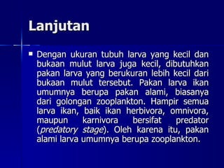 Lanjutan Dengan ukuran tubuh larva yang kecil dan bukaan mulut larva juga kecil, dibutuhkan pakan larva yang berukuran lebih kecil dari bukaan mulut tersebut. Pakan larva ikan umumnya berupa pakan alami, biasanya dari golongan zooplankton. Hampir semua larva ikan, baik ikan herbivora, omnivora, maupun karnivora bersifat predator ( predatory stage ). Oleh karena itu, pakan alami larva umumnya berupa zooplankton. 