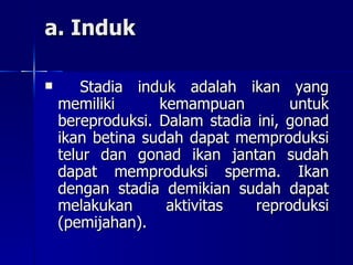 a. Induk Stadia induk adalah ikan yang memiliki kemampuan untuk bereproduksi. Dalam stadia ini, gonad ikan betina sudah dapat memproduksi telur dan gonad ikan jantan sudah dapat memproduksi sperma.  Ikan dengan stadia demikian sudah dapat melakukan aktivitas reproduksi (pemijahan). 