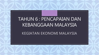 C
TAHUN 6 : PENCAPAIAN DAN
KEBANGGAAN MALAYSIA
KEGIATAN EKONOMI MALAYSIA
 