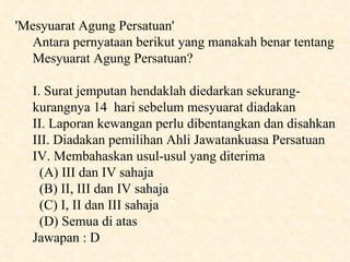 'Mesyuarat Agung Persatuan' Antara pernyataan berikut yang manakah benar tentang Mesyuarat Agung Persatuan? I. Surat jemputan hendaklah diedarkan sekurang-kurangnya 14  hari sebelum mesyuarat diadakan II. Laporan kewangan perlu dibentangkan dan disahkan III. Diadakan pemilihan Ahli Jawatankuasa Persatuan IV. Membahaskan usul-usul yang diterima  (A) III dan IV sahaja  (B) II, III dan IV sahaja  (C) I, II dan III sahaja  (D) Semua di atas Jawapan : D 