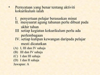 Pernyataan yang benar tentang aktiviti kokurikulum ialah I.  penyertaan pelajar berasaskan minat II.  mesyuarat agung tahunan perlu dibuat pada  akhir tahun III  setiap kegiatan kokurikulum perlu ada  perlembagaan IV. setiap kutipan kewangan daripada pelajar  mesti dicatatkan  I, III dan IV sahaja III dan IV sahaja I dan III sahaja I dan II sahaja Jawapan: A 